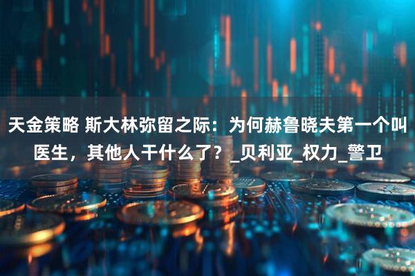 天金策略 斯大林弥留之际：为何赫鲁晓夫第一个叫医生，其他人干什么了？_贝利亚_权力_警卫