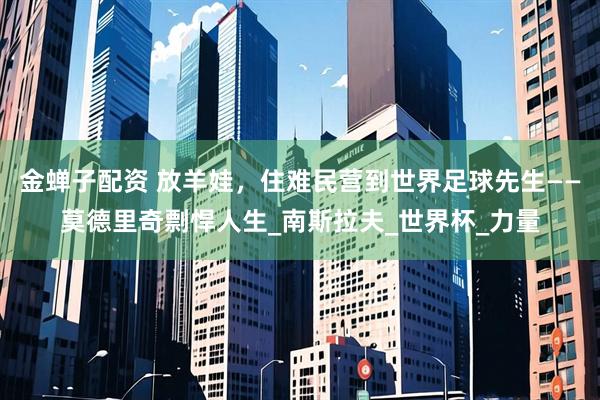 金蝉子配资 放羊娃，住难民营到世界足球先生——莫德里奇剽悍人生_南斯拉夫_世界杯_力量