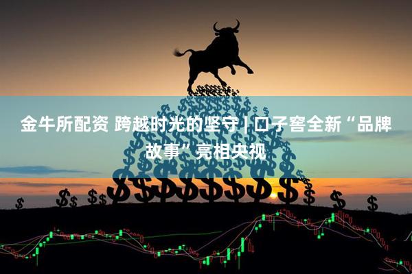 金牛所配资 跨越时光的坚守 | 口子窖全新“品牌故事”亮相央视