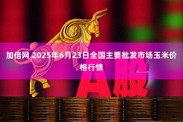 加倍网 2025年6月23日全国主要批发市场玉米价格行情