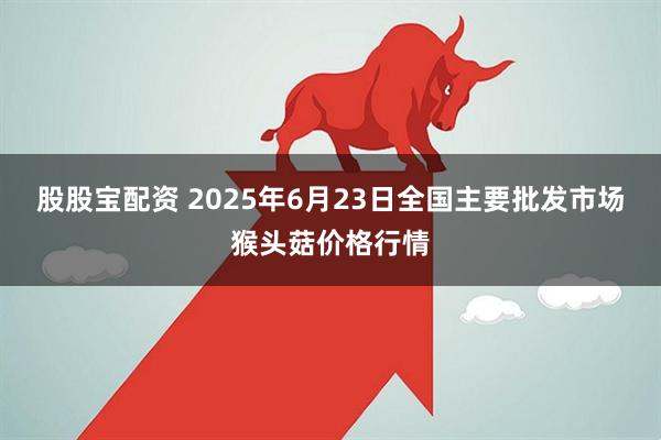 股股宝配资 2025年6月23日全国主要批发市场猴头菇价格行情