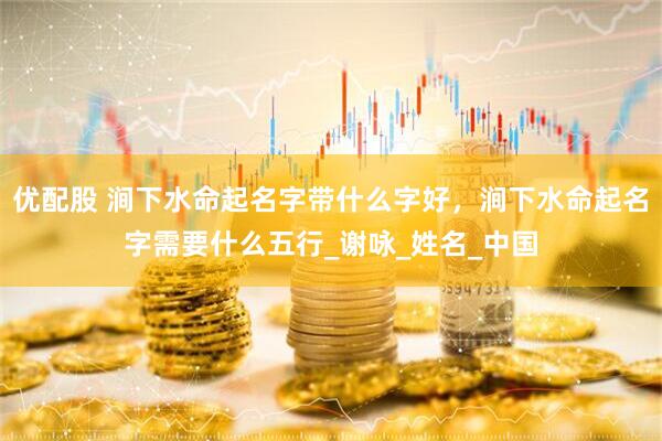 优配股 涧下水命起名字带什么字好，涧下水命起名字需要什么五行_谢咏_姓名_中国