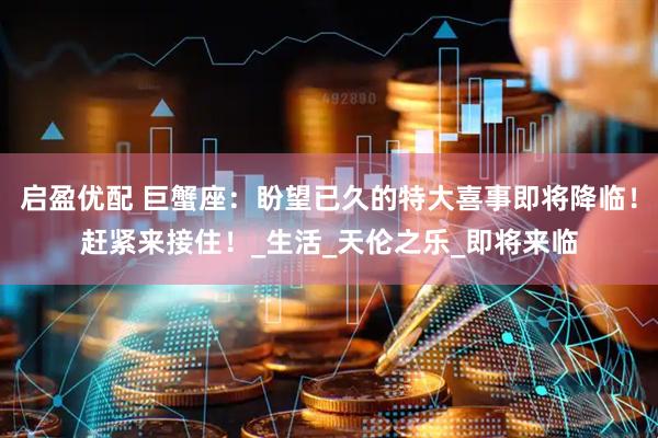 启盈优配 巨蟹座：盼望已久的特大喜事即将降临！赶紧来接住！_生活_天伦之乐_即将来临