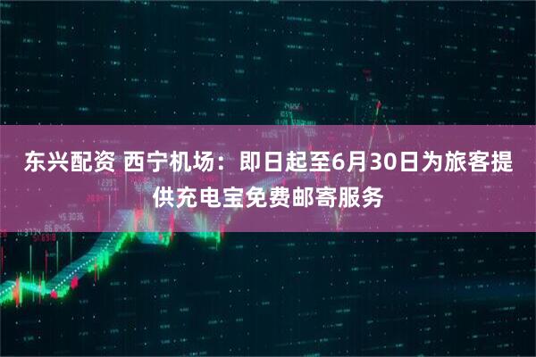 东兴配资 西宁机场：即日起至6月30日为旅客提供充电宝免费邮寄服务