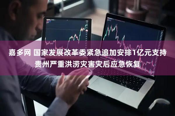 嘉多网 国家发展改革委紧急追加安排1亿元支持贵州严重洪涝灾害灾后应急恢复