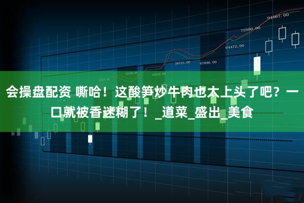 会操盘配资 嘶哈！这酸笋炒牛肉也太上头了吧？一口就被香迷糊了！_道菜_盛出_美食