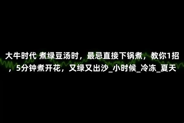 大牛时代 煮绿豆汤时，最忌直接下锅煮，教你1招，5分钟煮开花，又绿又出沙_小时候_冷冻_夏天