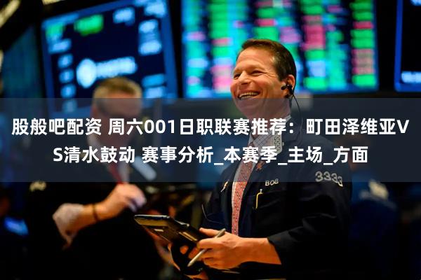 股般吧配资 周六001日职联赛推荐：町田泽维亚VS清水鼓动 赛事分析_本赛季_主场_方面