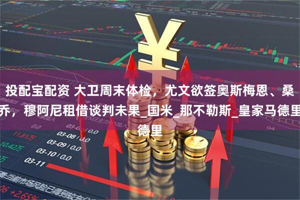 投配宝配资 大卫周末体检，尤文欲签奥斯梅恩、桑乔，穆阿尼租借谈判未果_国米_那不勒斯_皇家马德里