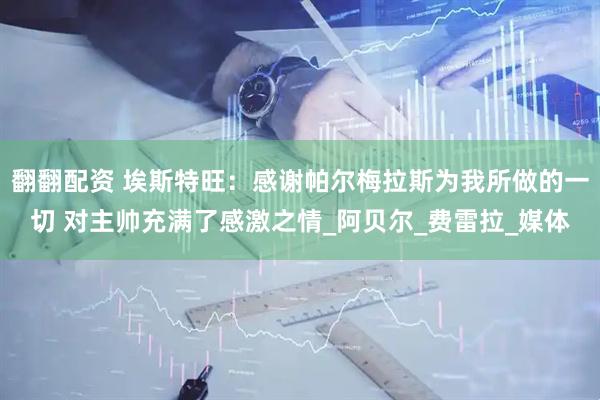 翻翻配资 埃斯特旺：感谢帕尔梅拉斯为我所做的一切 对主帅充满了感激之情_阿贝尔_费雷拉_媒体