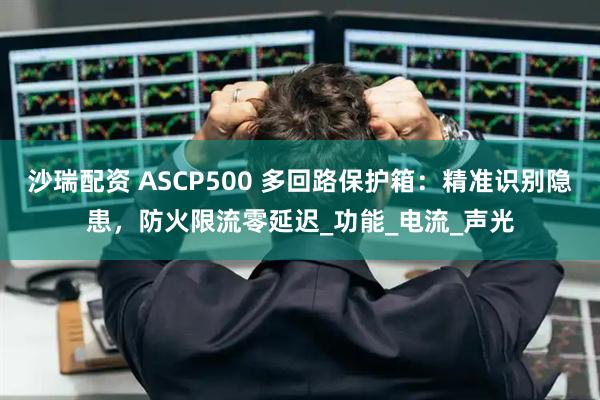 沙瑞配资 ASCP500 多回路保护箱：精准识别隐患，防火限流零延迟_功能_电流_声光
