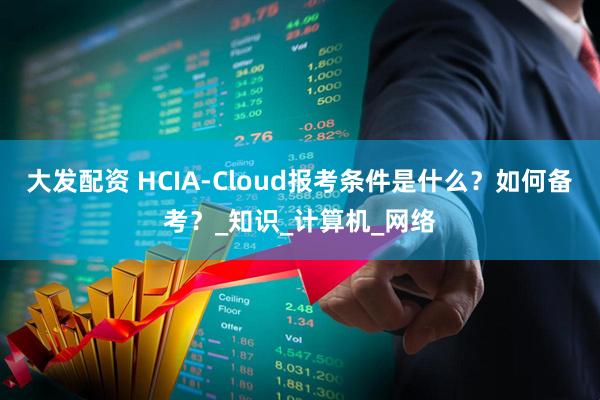 大发配资 HCIA-Cloud报考条件是什么？如何备考？_知识_计算机_网络
