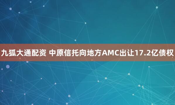 九狐大通配资 中原信托向地方AMC出让17.2亿债权
