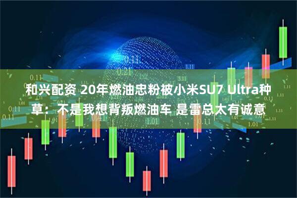 和兴配资 20年燃油忠粉被小米SU7 Ultra种草：不是我想背叛燃油车 是雷总太有诚意