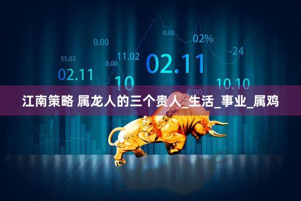 江南策略 属龙人的三个贵人_生活_事业_属鸡