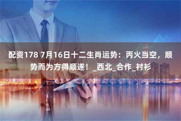 配资178 7月16日十二生肖运势：丙火当空，顺势而为方得顺遂！_西北_合作_衬衫