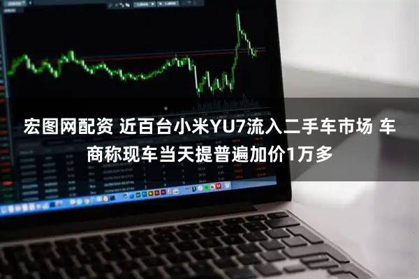 宏图网配资 近百台小米YU7流入二手车市场 车商称现车当天提普遍加价1万多