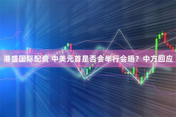 港盛国际配资 中美元首是否会举行会晤？中方回应