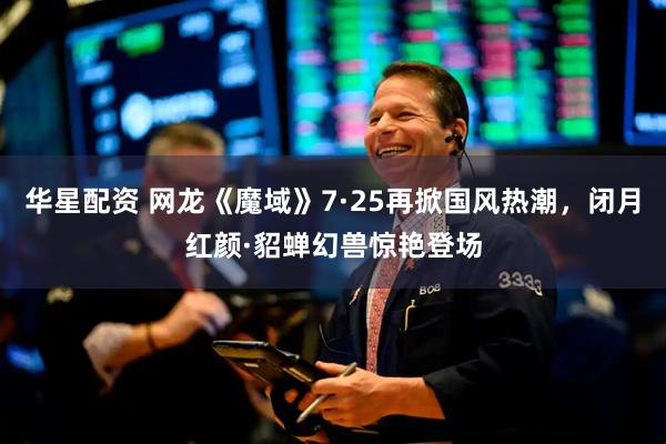 华星配资 网龙《魔域》7·25再掀国风热潮，闭月红颜·貂蝉幻兽惊艳登场