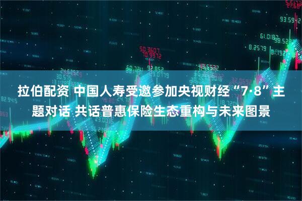 拉伯配资 中国人寿受邀参加央视财经“7·8”主题对话 共话普惠保险生态重构与未来图景