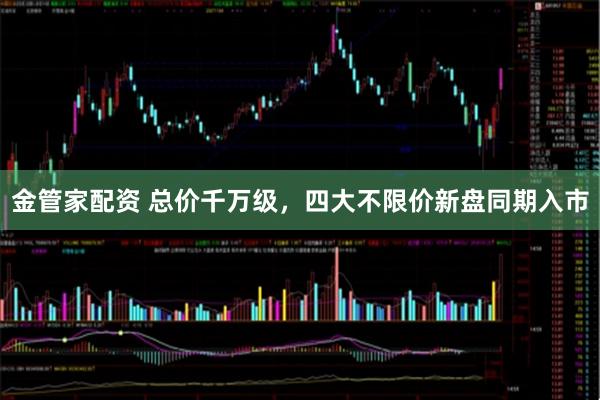 金管家配资 总价千万级，四大不限价新盘同期入市