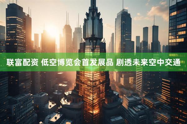 联富配资 低空博览会首发展品 剧透未来空中交通
