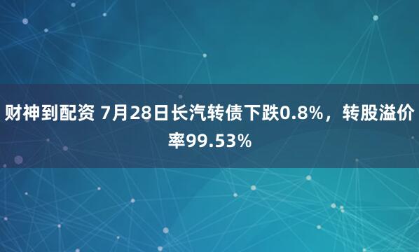 财神到配资 7月28日长汽转债下跌0.8%，转股溢价率99.53%