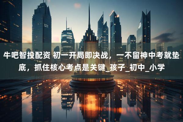 牛吧智投配资 初一开局即决战，一不留神中考就垫底，抓住核心考点是关键_孩子_初中_小学