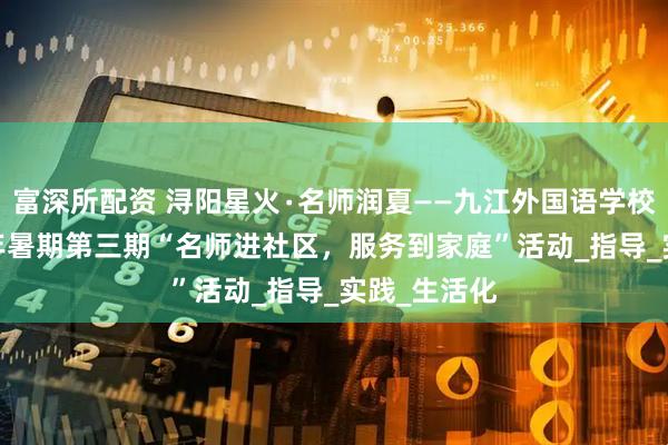 富深所配资 浔阳星火∙名师润夏——九江外国语学校开展2025年暑期第三期“名师进社区，服务到家庭”活动_指导_实践_生活化