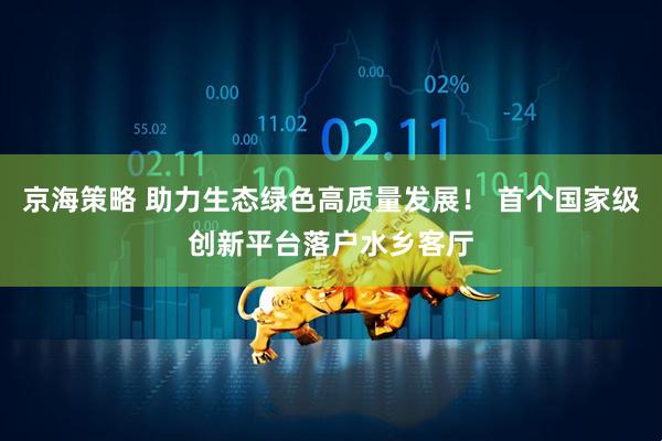 京海策略 助力生态绿色高质量发展！ 首个国家级创新平台落户水乡客厅