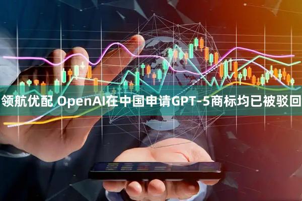 领航优配 OpenAI在中国申请GPT-5商标均已被驳回