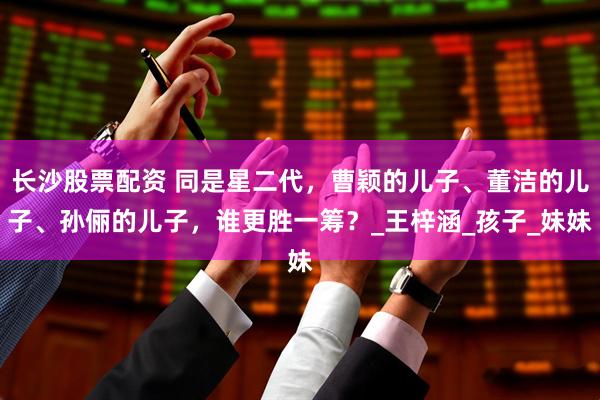 长沙股票配资 同是星二代，曹颖的儿子、董洁的儿子、孙俪的儿子，谁更胜一筹？_王梓涵_孩子_妹妹