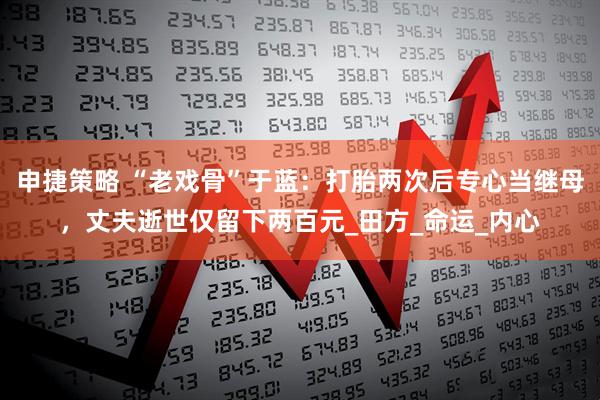 申捷策略 “老戏骨”于蓝：打胎两次后专心当继母，丈夫逝世仅留下两百元_田方_命运_内心