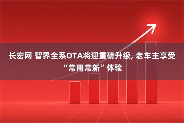 长宏网 智界全系OTA将迎重磅升级, 老车主享受“常用常新”体验