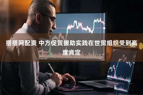 搭搭网配资 中方促贸援助实践在世贸组织受到高度肯定