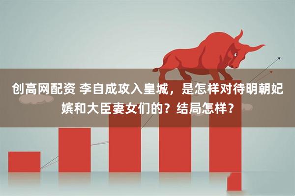 创高网配资 李自成攻入皇城，是怎样对待明朝妃嫔和大臣妻女们的？结局怎样？