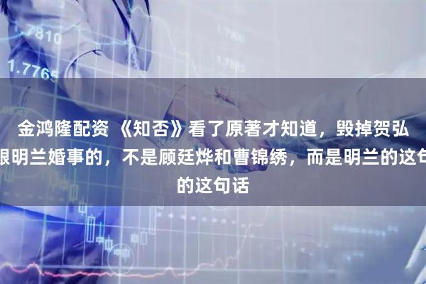 金鸿隆配资 《知否》看了原著才知道，毁掉贺弘文跟明兰婚事的，不是顾廷烨和曹锦绣，而是明兰的这句话