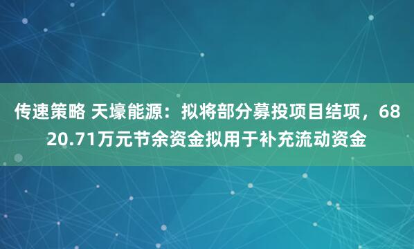 传速策略 天壕能源：拟将部分募投项目结项，6820.71万元节余资金拟用于补充流动资金