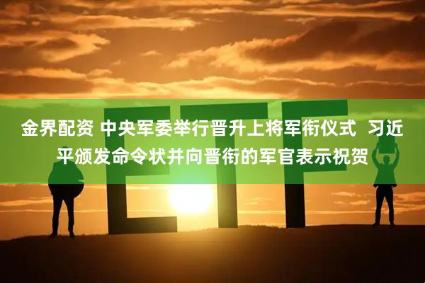 金界配资 中央军委举行晋升上将军衔仪式  习近平颁发命令状并向晋衔的军官表示祝贺