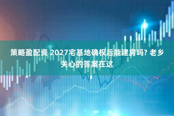 策略盈配资 2027宅基地确权后能建房吗? 老乡关心的答案在这