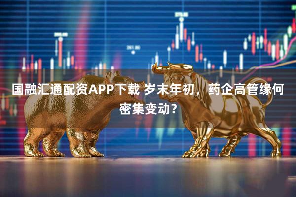 国融汇通配资APP下载 岁末年初，药企高管缘何密集变动？