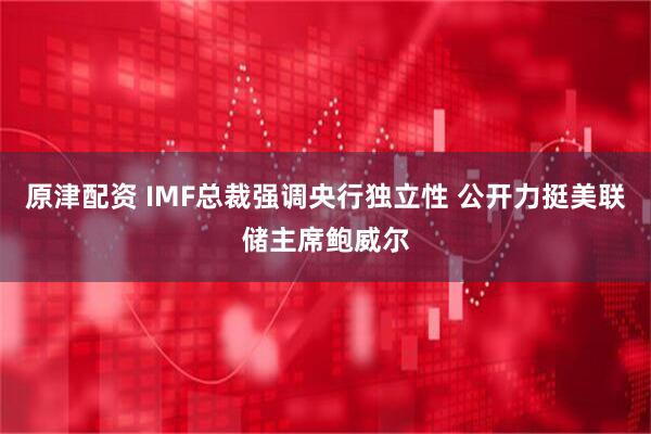 原津配资 IMF总裁强调央行独立性 公开力挺美联储主席鲍威尔