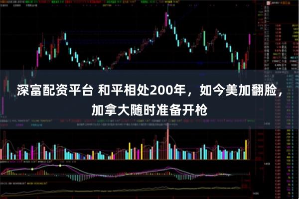 深富配资平台 和平相处200年，如今美加翻脸，加拿大随时准备开枪