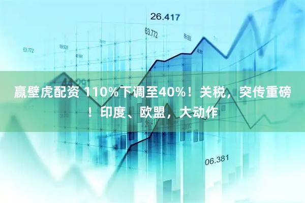 赢壁虎配资 110%下调至40%！关税，突传重磅！印度、欧盟，大动作