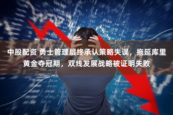 中股配资 勇士管理层终承认策略失误，拖延库里黄金夺冠期，双线发展战略被证明失败