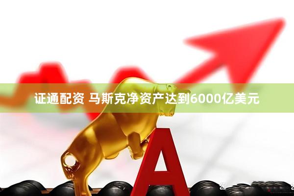 证通配资 马斯克净资产达到6000亿美元